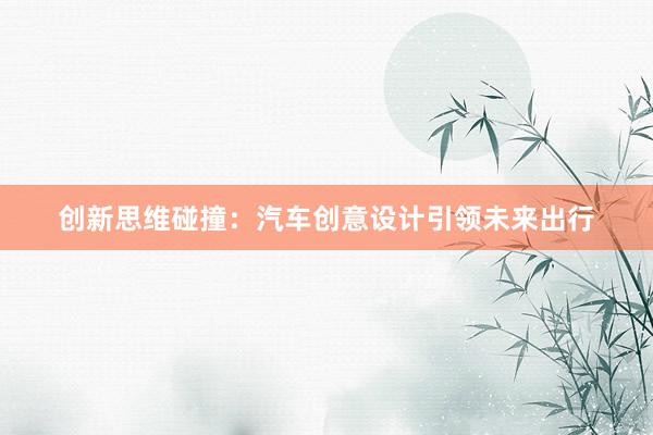 创新思维碰撞：汽车创意设计引领未来出行